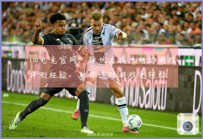 im电竞官网：踩坑后我总结的游戏评测经验，助你选对游戏更轻松