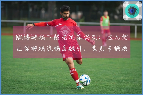 欧博游戏下载老玩家实测：这几招让你游戏流畅度飙升，告别卡顿烦恼