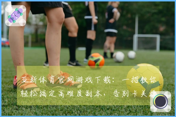 亚新体育官网游戏下载：一招教你轻松搞定高难度副本，告别卡关烦恼