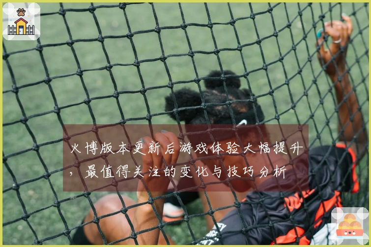 火博版本更新后游戏体验大幅提升，最值得关注的变化与技巧分析