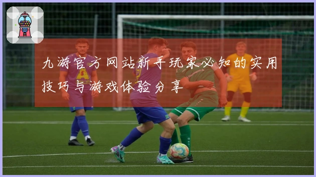 九游官方网站新手玩家必知的实用技巧与游戏体验分享