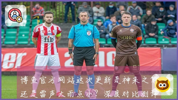 博鱼官方网站这次更新是神来之笔还是雷声大雨点小？深度对比测评告诉你！