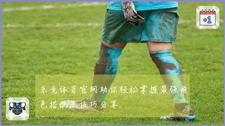 乐竞体育官网助你轻松掌握最强角色搭配及技巧分享