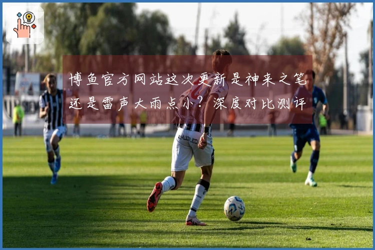 博鱼官方网站这次更新是神来之笔还是雷声大雨点小？深度对比测评告诉你！