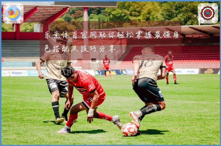 乐竞体育官网助你轻松掌握最强角色搭配及技巧分享